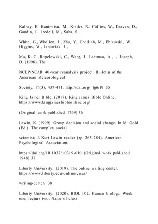 Kalnay, E., Kanimitsu, M., Kistler, R., Collins, W., Deaven, D.,
Gandin, L., Iredell, M., Saha, S.,
White, G., Whollen, J., Zhu, Y., Chelliah, M., Ebisuzaki, W.,
Higgins, W., Janowiak, J.,
Mo, K. C., Ropelewski, C., Wang, J., Leetmaa, A., … Joseph,
D. (1996). The
NCEP/NCAR 40-year reanalysis project. Bulletin of the
American Meteorological
Society, 77(3), 437-471. http://doi.org/ fg6rf9 35
King James Bible. (2017). King James Bible Online.
https://www.kingjamesbibleonline.org/
(Original work published 1769) 36
Lewin, K. (1999). Group decision and social change. In M. Gold
(Ed.), The complex social
scientist: A Kurt Lewin reader (pp. 265-284). American
Psychological Association.
https://doi.org/10.1037/10319-010 (Original work published
1948) 37
Liberty University. (2019). The online writing center.
https://www.liberty.edu/online/casas/
writing-center/ 38
Liberty University. (2020). BIOL 102: Human biology. Week
one, lecture two: Name of class
 