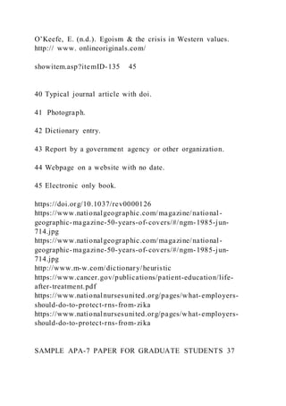 O’Keefe, E. (n.d.). Egoism & the crisis in Western values.
http:// www. onlineoriginals.com/
showitem.asp?itemID-135 45
40 Typical journal article with doi.
41 Photograph.
42 Dictionary entry.
43 Report by a government agency or other organization.
44 Webpage on a website with no date.
45 Electronic only book.
https://doi.org/10.1037/rev0000126
https://www.nationalgeographic.com/magazine/national-
geographic-magazine-50-years-of-covers/#/ngm-1985-jun-
714.jpg
https://www.nationalgeographic.com/magazine/national-
geographic-magazine-50-years-of-covers/#/ngm-1985-jun-
714.jpg
http://www.m-w.com/dictionary/heuristic
https://www.cancer.gov/publications/patient-education/life-
after-treatment.pdf
https://www.nationalnursesunited.org/pages/what-employers-
should-do-to-protect-rns-from-zika
https://www.nationalnursesunited.org/pages/what-employers-
should-do-to-protect-rns-from-zika
SAMPLE APA-7 PAPER FOR GRADUATE STUDENTS 37
 