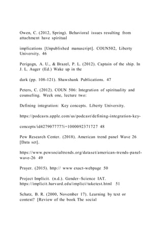 Owen, C. (2012, Spring). Behavioral issues resulting from
attachment have spiritual
implications [Unpublished manuscript]. COUN502, Liberty
University. 46
Perigogn, A. U., & Brazel, P. L. (2012). Captain of the ship. In
J. L. Auger (Ed.) Wake up in the
dark (pp. 108-121). Shawshank Publications. 47
Peters, C. (2012). COUN 506: Integration of spirituality and
counseling. Week one, lecture two:
Defining integration: Key concepts. Liberty University.
https://podcasts.apple.com/us/podcast/defining-integration-key-
concepts/id427907777?i=1000092371727 48
Pew Research Center. (2018). American trend panel Wave 26
[Data set].
https://www.pewsocialtrends.org/dataset/american-trends-panel-
wave-26 49
Prayer. (2015). http:// www exact-webpage 50
Project Implicit. (n.d.). Gender–Science IAT.
https://implicit.harvard.edu/implici/taketest.html 51
Schatz, B. R. (2000, November 17). Learning by text or
context? [Review of the book The social
 