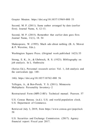 Gruyter Mouton. https://doi.org/10.1037/15969-000 53
Second, M. P. (2011). Same author arranged by date (earlier
first). Journal Name, 8, 12-13.
Second, M. P. (2015). Remember that earlier date goes first.
Journal Name, 11(1), 18. 54
Shakespeare, W. (1995). Much ado about nothing (B. A. Mowat
& P. Werstine, Eds.).
Washington Square Press. (Original work published 1623) 55
Strong, E. K., Jr., & Uhrbrock, R. S. (1923). Bibliography on
job analysis. In L. Outhwaite
(Series Ed.), Personnel research series: Vol. 1, Job analysis and
the curriculum (pp. 140-
146). https://doi.org/10.1037/10762-000 56
Tellegen, A., & Ben-Porah, Y. S. (2011). Minnesota
Multiphasic Personality Inventory–2
Restructured Form (MPI-2-RF): Technical manual. Pearson. 57
U.S. Census Bureau. (n.d.). U.S. and world population clock.
U.S. Department of Commerce.
Retrieved July 3, 2019, from https://www.census.gov/popclock
58
U.S. Securities and Exchange Commission. (2017). Agency
financial report: Fiscal year 2017.
 