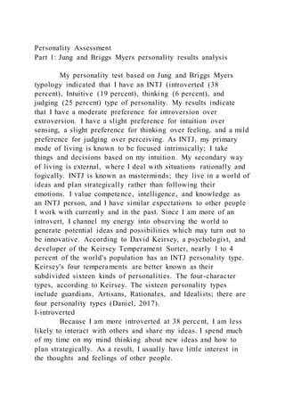 Personality Assessment
Part 1: Jung and Briggs Myers personality results analysis
My personality test based on Jung and Briggs Myers
typology indicated that I have an INTJ (introverted (38
percent), Intuitive (19 percent), thinking (6 percent), and
judging (25 percent) type of personality. My results indicate
that I have a moderate preference for introversion over
extroversion. I have a slight preference for intuition over
sensing, a slight preference for thinking over feeling, and a mild
preference for judging over perceiving. As INTJ, my primary
mode of living is known to be focused intrinsically; I take
things and decisions based on my intuition. My secondary way
of living is external, where I deal with situations rationally and
logically. INTJ is known as masterminds; they live in a world of
ideas and plan strategically rather than following their
emotions. I value competence, intelligence, and knowledge as
an INTJ person, and I have similar expectations to other people
I work with currently and in the past. Since I am more of an
introvert, I channel my energy into observing the world to
generate potential ideas and possibilities which may turn out to
be innovative. According to David Keirsey, a psychologist, and
developer of the Keirsey Temperament Sorter, nearly 1 to 4
percent of the world's population has an INTJ personality type.
Keirsey's four temperaments are better known as their
subdivided sixteen kinds of personalities. The four-character
types, according to Keirsey. The sixteen personality types
include guardians, Artisans, Rationales, and Idealists; there are
four personality types (Daniel, 2017).
I-introverted
Because I am more introverted at 38 percent, I am less
likely to interact with others and share my ideas. I spend much
of my time on my mind thinking about new ideas and how to
plan strategically. As a result, I usually have little interest in
the thoughts and feelings of other people.
 