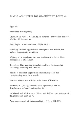SAMPLE APA-7 PAPER FOR GRADUATE STUDENTS 40
Appendix
Annotated Bibliography
Cross, D. & Purvis, K. (2008). Is maternal deprivation the root
of all evil? Avances en
Psycologia Latinoamericana, 26(1), 66-81.
Weaving spiritual applications throughout the article, the
authors incorporate a plethora
of references to substantiate that maltreatment has a direct
connection to attachment
disorders. They provide articulate and heavily-supported
reasoning, detailing the specific
causes of maternal deprivation individually and then
incorporating them in a broader
sense to answer the article’s title in the affirmative.
Feldman, R. (2007), Mother-infant synchrony and the
development of moral orientation in
childhood and adolescence: Direct and indirect mechanisms of
developmental continuity.
American Journal of Orthopsychiatry, 77(4), 582-597.
 