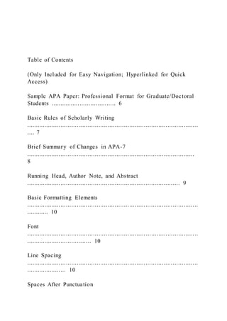 Table of Contents
(Only Included for Easy Navigation; Hyperlinked for Quick
Access)
Sample APA Paper: Professional Format for Graduate/Doctoral
Students .................................... 6
Basic Rules of Scholarly Writing
...............................................................................................
.... 7
Brief Summary of Changes in APA-7
.............................................................................................
8
Running Head, Author Note, and Abstract
..................................................................................... 9
Basic Formatting Elements
...............................................................................................
............ 10
Font
...............................................................................................
.................................... 10
Line Spacing
...............................................................................................
...................... 10
Spaces After Punctuation
 