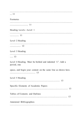 ...............................................................................................
... 11
Footnotes
...............................................................................................
............................ 11
Heading Levels—Level 1
...............................................................................................
.............. 11
Level 2 Heading
...............................................................................................
................. 12
Level 3 Heading
...............................................................................................
..... 13
Level 4 Heading. Must be bolded and indented ½”. Add a
period, one
space, and begin your content on the same line as shown here.
....................................... 13
Level 5 Heading
............................................................................ 13
Specific Elements of Academic Papers
........................................................................................ 13
Tables of Contents and Outlines
....................................................................................... 13
Annotated Bibliographies
...............................................................................................
 