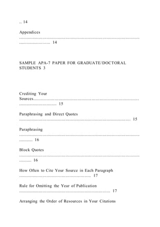 .. 14
Appendices
...............................................................................................
......................... 14
SAMPLE APA-7 PAPER FOR GRADUATE/DOCTORAL
STUDENTS 3
Crediting Your
Sources.............................................. .....................................
.............................. 15
Paraphrasing and Direct Quotes
........................................................................................ 15
Paraphrasing
...............................................................................................
........... 16
Block Quotes
...............................................................................................
.......... 16
How Often to Cite Your Source in Each Paragraph
......................................................... 17
Rule for Omitting the Year of Publication
........................................................................ 17
Arranging the Order of Resources in Your Citations
 
