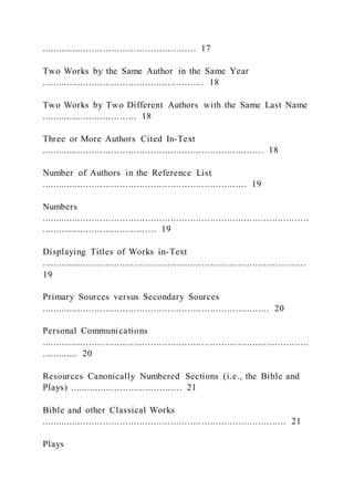 ....................................................... 17
Two Works by the Same Author in the Same Year
.......................................................... 18
Two Works by Two Different Authors with the Same Last Name
.................................. 18
Three or More Authors Cited In-Text
............................................................................... 18
Number of Authors in the Reference List
......................................................................... 19
Numbers
...............................................................................................
......................................... 19
Displaying Titles of Works in-Text
..............................................................................................
19
Primary Sources versus Secondary Sources
................................................................................. 20
Personal Communications
...............................................................................................
............. 20
Resources Canonically Numbered Sections (i.e., the Bible and
Plays) ........................................ 21
Bible and other Classical Works
....................................................................................... 21
Plays
 