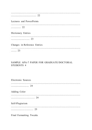 ...............................................................................................
................................... 22
Lectures and PowerPoints
...............................................................................................
.............. 22
Dictionary Entries
...............................................................................................
.......................... 23
Changes in Reference Entries
...............................................................................................
........ 23
SAMPLE APA-7 PAPER FOR GRADUATE/DOCTORAL
STUDENTS 4
Electronic Sources
...............................................................................................
......................... 24
Adding Color
...............................................................................................
................................. 24
Self-Plagiarism
...............................................................................................
............................... 25
Final Formatting Tweaks
 