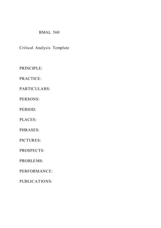 BMAL 560
Critical Analysis Template
PRINCIPLE:
PRACTICE:
PARTICULARS:
PERSONS:
PERIOD:
PLACES:
PHRASES:
PICTURES:
PROSPECTS:
PROBLEMS:
PERFORMANCE:
PUBLICATIONS:
 