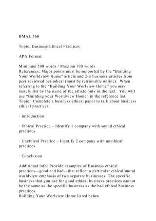 BMAL 560
Topic: Business Ethical Practices
APA Format.
Minimum 500 words / Maximu 700 words
References: Major points must be supported by the “Building
Your Worldview Home” article and 2-3 business articles from
peer reviewed periodical (must be retrievable online). When
referring to the “Building Your Worlview Home” you may
merely list by the name of the article only in the text. You will
use “Building your Worldview Home” in the reference list.
Topic: Complete a business ethical paper to talk about business
ethical practices.
· Introduction
· Ethical Practice – Identify 1 company with sound ethical
practices
· Unethical Practice – Identify 2 company with unethical
practices
· Conclusion
Additional info: Provide examples of Business ethical
practices—good and bad—that reflect a particular ethical/moral
worldview emphasis of two separate businesses. The specific
business that you use for good ethical business practices cannot
be the same as the specific business as the bad ethical business
practices.
Building Your Worlview Home listed below
 