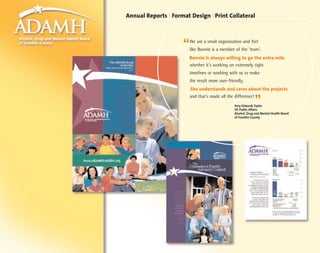 Annual Reports | Format Design | Print Collateral



                     “   We are a small organization and feel
                         like Bonnie is a member of the 'team'.
                         Bonnie is always willing to go the extra mile
                         whether it's working on extremely tight
                         timelines or working with us to make
                         the result more user-friendly.
                         She understands and cares about the projects
                         and that's made all the difference!
                                                              ”
                                                 Amy Edwards Taylor
                                                 VP, Public Affairs
                                                 Alcohol, Drug and Mental Health Board
                                                 of Franklin County
 