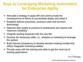 Keys to Leveraging Marketing Automation
for Enterprise Agility
Ø Articulate a strategy to apply MA and communicate the
consequences of failure to successfully deploy and adopt it
Ø Establish defined processes, business rules and common
terminology
Ø Optimize data quality to produce to dashboards and reports with
maximum credibility
Ø Integrate existing disparate with the new MA
Ø Develop the necessary skills, i.e., analytics in marketing to leverage
the system
Ø Build internal competency to develop decision-making models that
reflect integrated marketing realities
Ø Provide users with the training and skills to get the most out of
existing applications
© 2016 Marketing Operations Partners
 