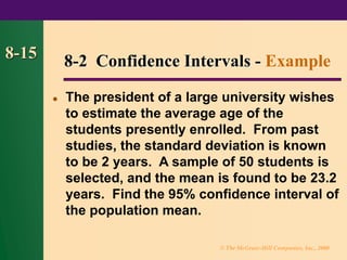 © The McGraw-Hill Companies, Inc., 2000
8-15
⚫ The president of a large university wishes
to estimate the average age of the
students presently enrolled. From past
studies, the standard deviation is known
to be 2 years. A sample of 50 students is
selected, and the mean is found to be 23.2
years. Find the 95% confidence interval of
the population mean.
8-2 Confidence Intervals - Example
 