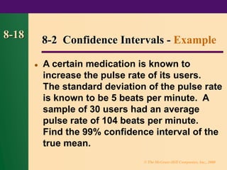 © The McGraw-Hill Companies, Inc., 2000
8-18
⚫ A certain medication is known to
increase the pulse rate of its users.
The standard deviation of the pulse rate
is known to be 5 beats per minute. A
sample of 30 users had an average
pulse rate of 104 beats per minute.
Find the 99% confidence interval of the
true mean.
8-2 Confidence Intervals - Example
 