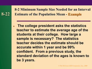 © The McGraw-Hill Companies, Inc., 2000
8-22
⚫ The college president asks the statistics
teacher to estimate the average age of the
students at their college. How large a
sample is necessary? The statistics
teacher decides the estimate should be
accurate within 1 year and be 99%
confident. From a previous study, the
standard deviation of the ages is known to
be 3 years.
8-2 Minimum Sample Size Needed for an Interval
Estimate of the Population Mean - Example
 