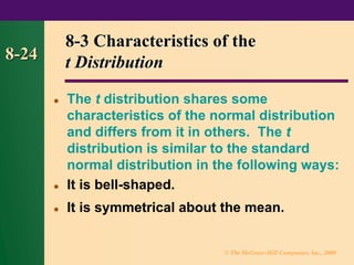 © The McGraw-Hill Companies, Inc., 2000
8-24
8-3 Characteristics of the
t Distribution
⚫ The t distribution shares some
characteristics of the normal distribution
and differs from it in others. The t
distribution is similar to the standard
normal distribution in the following ways:
⚫ It is bell-shaped.
⚫ It is symmetrical about the mean.
 