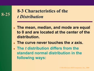 © The McGraw-Hill Companies, Inc., 2000
8-25
8-3 Characteristics of the
t Distribution
⚫ The mean, median, and mode are equal
to 0 and are located at the center of the
distribution.
⚫ The curve never touches the x axis.
⚫ The t distribution differs from the
standard normal distribution in the
following ways:
 