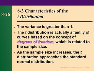 © The McGraw-Hill Companies, Inc., 2000
8-26
8-3 Characteristics of the
t Distribution
⚫ The variance is greater than 1.
⚫ The t distribution is actually a family of
curves based on the concept of
degrees of freedom, which is related to
the sample size.
⚫ As the sample size increases, the t
distribution approaches the standard
normal distribution.
 