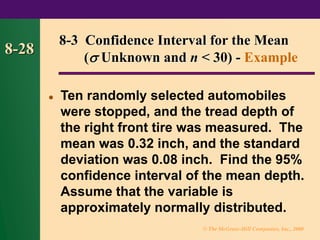 © The McGraw-Hill Companies, Inc., 2000
8-28
⚫ Ten randomly selected automobiles
were stopped, and the tread depth of
the right front tire was measured. The
mean was 0.32 inch, and the standard
deviation was 0.08 inch. Find the 95%
confidence interval of the mean depth.
Assume that the variable is
approximately normally distributed.
8-3 Confidence Interval for the Mean
( Unknown and n < 30) - Example
 