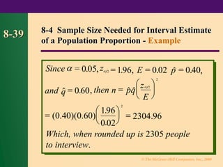 © The McGraw-Hill Companies, Inc., 2000
8-39
Since z p
and q then n pq
z
E
= . , = . ,
= . ,
 

0 05 E
= . , = .
196 0 02 0 40
0 60
196
0 02
2304 96
Which, when rounded up is 2305 people
to interview.
2
2
2
2

  
.
.
.
=






= (0.40)(0.60)





 =
8-4 Sample Size Needed for Interval Estimate
of a Population Proportion - Example
 