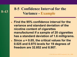© The McGraw-Hill Companies, Inc., 2000
8-43
⚫ Find the 95% confidence interval for the
variance and standard deviation of the
nicotine content of cigarettes
manufactured if a sample of 20 cigarettes
has a standard deviation of 1.6 milligrams.
⚫ Since  = 0.05, the critical values for the
0.025 and 0.975 levels for 19 degrees of
freedom are 32.852 and 8.907.
8-5 Confidence Interval for the
Variance - Example
 