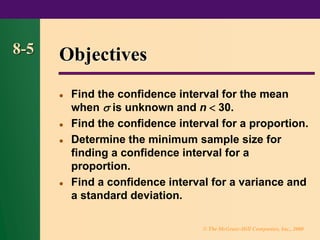 © The McGraw-Hill Companies, Inc., 2000
8-5 Objectives
⚫ Find the confidence interval for the mean
when  is unknown and n  30.
⚫ Find the confidence interval for a proportion.
⚫ Determine the minimum sample size for
finding a confidence interval for a
proportion.
⚫ Find a confidence interval for a variance and
a standard deviation.
 