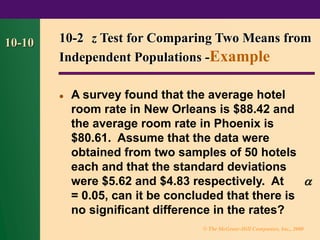 © The McGraw-Hill Companies, Inc., 2000
10-10 10-2 z Test for Comparing Two Means from
Independent Populations -Example
⚫ A survey found that the average hotel
room rate in New Orleans is $88.42 and
the average room rate in Phoenix is
$80.61. Assume that the data were
obtained from two samples of 50 hotels
each and that the standard deviations
were $5.62 and $4.83 respectively. At 
= 0.05, can it be concluded that there is
no significant difference in the rates?
 