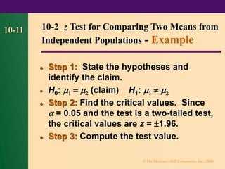 © The McGraw-Hill Companies, Inc., 2000
10-11
⚫ Step 1: State the hypotheses and
identify the claim.
⚫ H0:  =  (claim) H1:   
⚫ Step 2: Find the critical values. Since
 = 0.05 and the test is a two-tailed test,
the critical values are z = 1.96.
⚫ Step 3: Compute the test value.
10-2 z Test for Comparing Two Means from
Independent Populations - Example
 