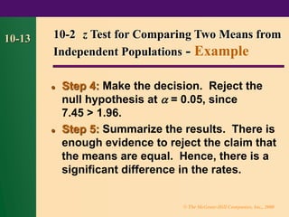 © The McGraw-Hill Companies, Inc., 2000
10-13
⚫ Step 4: Make the decision. Reject the
null hypothesis at  = 0.05, since
7.45 > 1.96.
⚫ Step 5: Summarize the results. There is
enough evidence to reject the claim that
the means are equal. Hence, there is a
significant difference in the rates.
10-2 z Test for Comparing Two Means from
Independent Populations - Example
 