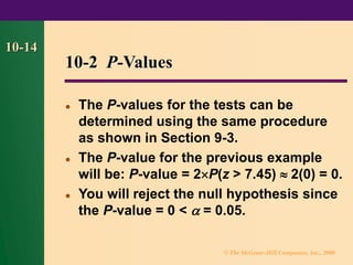 © The McGraw-Hill Companies, Inc., 2000
10-14
10-2 P-Values
⚫ The P-values for the tests can be
determined using the same procedure
as shown in Section 9-3.
⚫ The P-value for the previous example
will be: P-value = 2P(z > 7.45)  2(0) = 0.
⚫ You will reject the null hypothesis since
the P-value = 0 <  = 0.05.
 