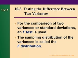 © The McGraw-Hill Companies, Inc., 2000
10-17 10-3 Testing the Difference Between
Two Variances
⚫ For the comparison of two
variances or standard deviations,
an F test is used.
⚫ The sampling distribution of the
variances is called the
F distribution.
 