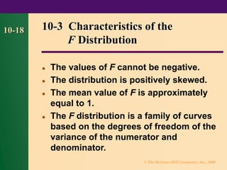 © The McGraw-Hill Companies, Inc., 2000
10-18 10-3 Characteristics of the
F Distribution
⚫ The values of F cannot be negative.
⚫ The distribution is positively skewed.
⚫ The mean value of F is approximately
equal to 1.
⚫ The F distribution is a family of curves
based on the degrees of freedom of the
variance of the numerator and
denominator.
 