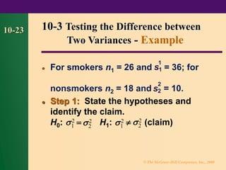 © The McGraw-Hill Companies, Inc., 2000
10-23
⚫ For smokers n1 = 26 and = 36; for
nonsmokers n2 = 18 and = 10.
⚫ Step 1: State the hypotheses and
identify the claim.
H0: = H1:  (claim)
10-3 Testing the Difference between
Two Variances - Example
s
1
1
s
2
2
2
1 2
2 2
1
2
2
 