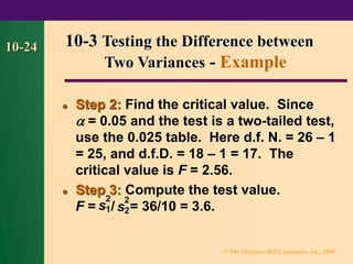 © The McGraw-Hill Companies, Inc., 2000
10-24
⚫ Step 2: Find the critical value. Since
 = 0.05 and the test is a two-tailed test,
use the 0.025 table. Here d.f. N. = 26 – 1
= 25, and d.f.D. = 18 – 1 = 17. The
critical value is F = 2.56.
⚫ Step 3: Compute the test value.
F = / = 36/10 = 3.6.
10-3 Testing the Difference between
Two Variances - Example
s
2
2
s
2
1
 