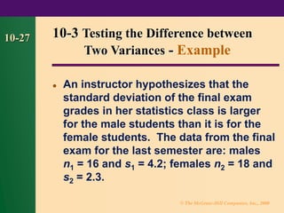 © The McGraw-Hill Companies, Inc., 2000
10-27
⚫ An instructor hypothesizes that the
standard deviation of the final exam
grades in her statistics class is larger
for the male students than it is for the
female students. The data from the final
exam for the last semester are: males
n1 = 16 and s1 = 4.2; females n2 = 18 and
s2 = 2.3.
10-3 Testing the Difference between
Two Variances - Example
 