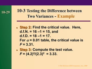 © The McGraw-Hill Companies, Inc., 2000
10-29
⚫ Step 2: Find the critical value. Here,
d.f.N. = 16 –1 = 15, and
d.f.D. = 18 –1 = 17.
For  = 0.01 table, the critical value is
F = 3.31.
⚫ Step 3: Compute the test value.
F = (4.2)2/(2.3)2 = 3.33.
10-3 Testing the Difference between
Two Variances - Example
 
