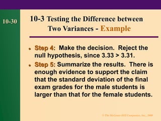 © The McGraw-Hill Companies, Inc., 2000
10-30
⚫ Step 4: Make the decision. Reject the
null hypothesis, since 3.33 > 3.31.
⚫ Step 5: Summarize the results. There is
enough evidence to support the claim
that the standard deviation of the final
exam grades for the male students is
larger than that for the female students.
10-3 Testing the Difference between
Two Variances - Example
 