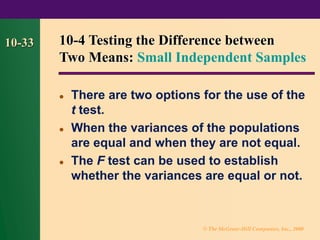 © The McGraw-Hill Companies, Inc., 2000
10-33
⚫ There are two options for the use of the
t test.
⚫ When the variances of the populations
are equal and when they are not equal.
⚫ The F test can be used to establish
whether the variances are equal or not.
10-4 Testing the Difference between
Two Means: Small Independent Samples
 