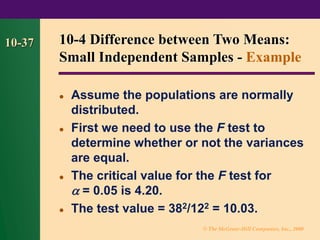 © The McGraw-Hill Companies, Inc., 2000
10-37
⚫ Assume the populations are normally
distributed.
⚫ First we need to use the F test to
determine whether or not the variances
are equal.
⚫ The critical value for the F test for
 = 0.05 is 4.20.
⚫ The test value = 382/122 = 10.03.
10-4 Difference between Two Means:
Small Independent Samples - Example
 