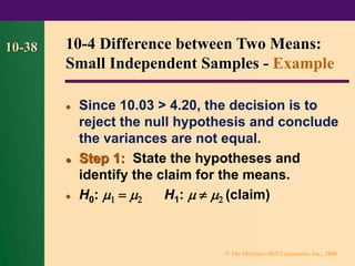 © The McGraw-Hill Companies, Inc., 2000
10-38
⚫ Since 10.03 > 4.20, the decision is to
reject the null hypothesis and conclude
the variances are not equal.
⚫ Step 1: State the hypotheses and
identify the claim for the means.
⚫ H0:  =  H1:    (claim)
10-4 Difference between Two Means:
Small Independent Samples - Example
 