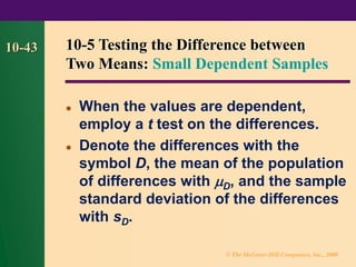 © The McGraw-Hill Companies, Inc., 2000
10-43
⚫ When the values are dependent,
employ a t test on the differences.
⚫ Denote the differences with the
symbol D, the mean of the population
of differences with D, and the sample
standard deviation of the differences
with sD.
10-5 Testing the Difference between
Two Means: Small Dependent Samples
 