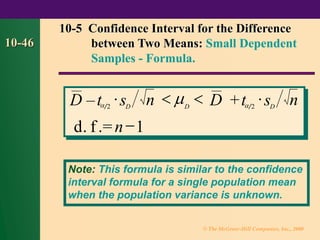 © The McGraw-Hill Companies, Inc., 2000
10-46
– +
. .=
D t s n D t s n
d f n
 D D  D
2 2
1
   
−

10-5 Confidence Interval for the Difference
between Two Means: Small Dependent
Samples - Formula.
Note: This formula is similar to the confidence
interval formula for a single population mean
when the population variance is unknown.
 
