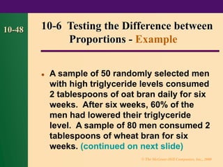 © The McGraw-Hill Companies, Inc., 2000
10-48
⚫ A sample of 50 randomly selected men
with high triglyceride levels consumed
2 tablespoons of oat bran daily for six
weeks. After six weeks, 60% of the
men had lowered their triglyceride
level. A sample of 80 men consumed 2
tablespoons of wheat bran for six
weeks. (continued on next slide)
10-6 Testing the Difference between
Proportions - Example
 