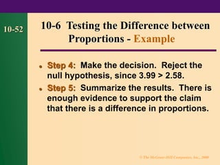© The McGraw-Hill Companies, Inc., 2000
10-52
⚫ Step 4: Make the decision. Reject the
null hypothesis, since 3.99 > 2.58.
⚫ Step 5: Summarize the results. There is
enough evidence to support the claim
that there is a difference in proportions.
10-6 Testing the Difference between
Proportions - Example
 