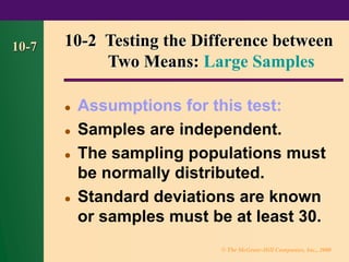© The McGraw-Hill Companies, Inc., 2000
10-7 10-2 Testing the Difference between
Two Means: Large Samples
⚫ Assumptions for this test:
⚫ Samples are independent.
⚫ The sampling populations must
be normally distributed.
⚫ Standard deviations are known
or samples must be at least 30.
 