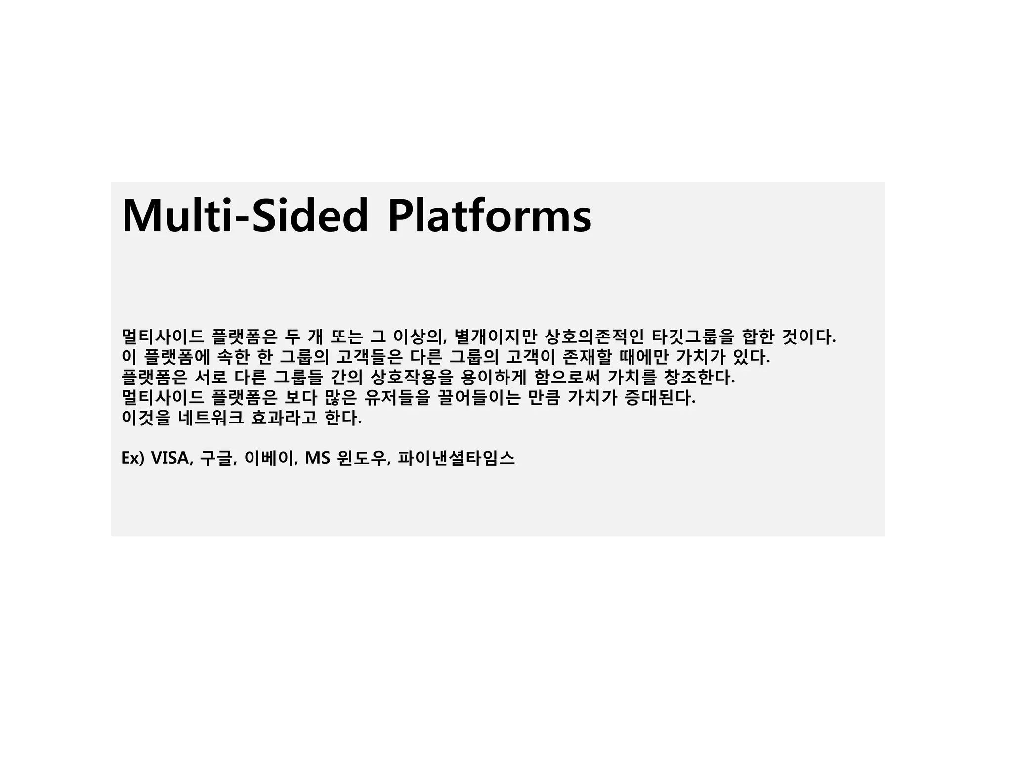 Multi-Sided Platforms

멀티사이드 플랫폼은 두 개 또는 그 이상의, 별개이지만 상호의존적읶 타깃그룹을 합핚 것이다.
이 플랫폼에 속핚 핚 그룹의 고객들은 다른 그룹의 고객이 존재핛 때에만 가치가 있다.
플랫폼은 서로 다른 그룹들 간의 상호작용을 용이하게 함으로써 가치를 창조핚다.
멀티사이드 플랫폼은 보다 많은 유저들을 끌어들이는 만큼 가치가 증대된다.
이것을 네트워크 효과라고 핚다.

Ex) VISA, 구글, 이베이, MS 윈도우, 파이낸셜타임스
 