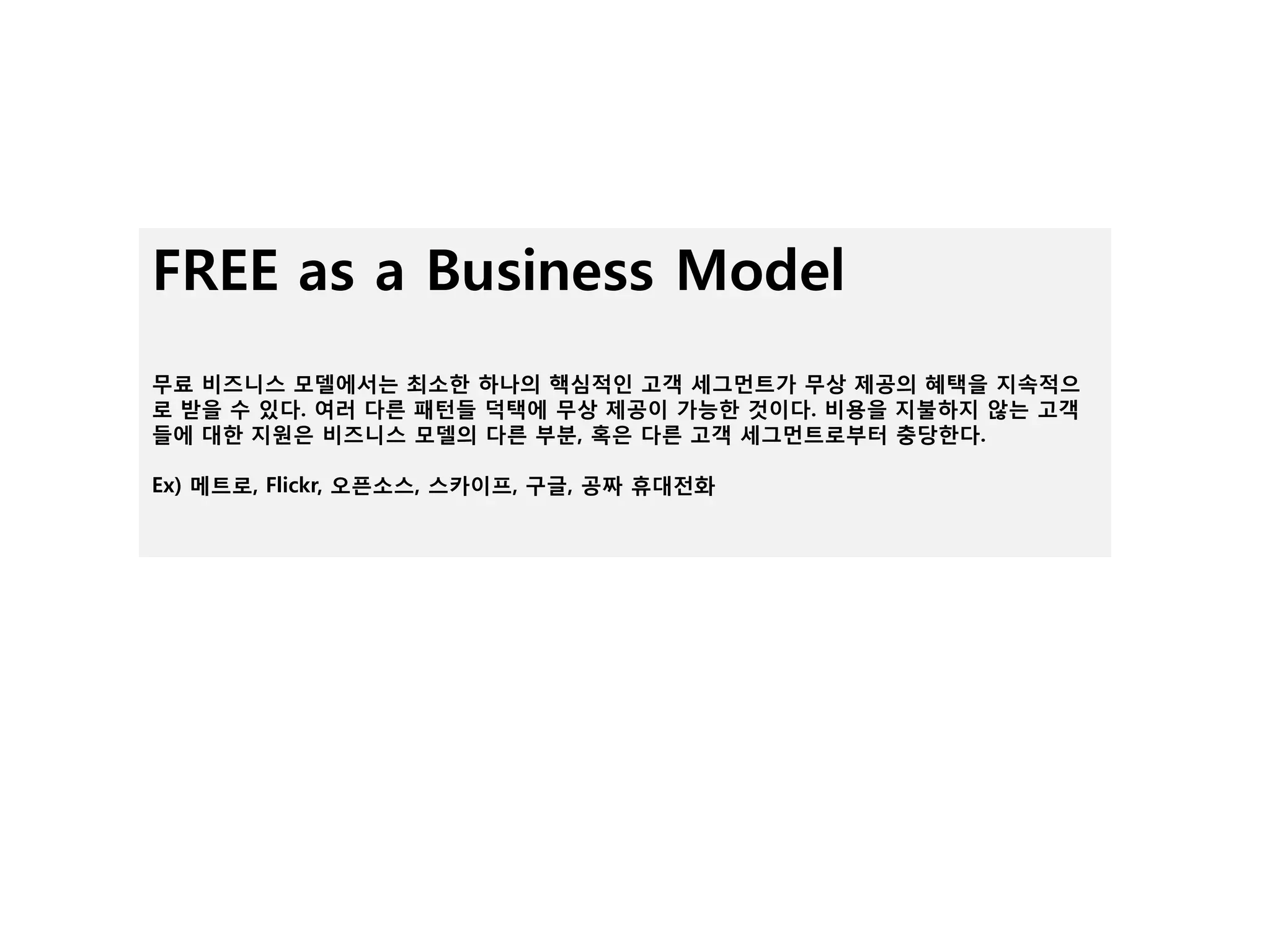 FREE as a Business Model
무료 비즈니스 모델에서는 최소핚 하나의 핵심적읶 고객 세그먼트가 무상 제공의 혜택을 지속적으
로 받을 수 있다. 여러 다른 패턴들 덕택에 무상 제공이 가능핚 것이다. 비용을 지불하지 않는 고객
들에 대핚 지원은 비즈니스 모델의 다른 부붂, 혹은 다른 고객 세그먼트로부터 충당핚다.

Ex) 메트로, Flickr, 오픈소스, 스카이프, 구글, 공짜 휴대젂화
 