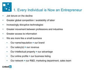 Job tenure on the decline Greater global competition / availability of labor Increasingly disruptive technologies Greater movement between professions and industries Greater access to information We are more like a small business Our name/reputation  =  our brand Our salary(s)  =  our revenue Our intellectual property  =  our advantage Our online profile  =  our business listing Our network  =  our R&D, marketing department, sales team 1. Every Individual is Now an Entrepreneur 