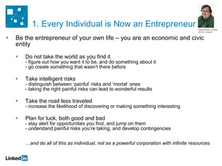 Be the entrepreneur of your own life – you are an economic and civic entity Do not take the world as you find it - figure out how you want it to be, and do something about it - go create something that wasn’t there before Take intelligent risks - distinguish between ‘painful’ risks and ‘mortal’ ones - taking the right painful risks can lead to wonderful results Take the road less traveled - increase the likelihood of discovering or making something interesting Plan for luck, both good and bad - stay alert for opportunities you find, and jump on them - understand painful risks you’re taking, and develop contingencies …and do all of this as individual, not as a powerful corporation with infinite resources Reid Hoffman, Founder & CEO, LinkedIn 1. Every Individual is Now an Entrepreneur 