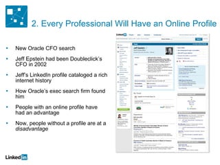 New Oracle CFO search Jeff Epstein had been Doubleclick’s CFO in 2002 Jeff’s LinkedIn profile cataloged a rich internet history How Oracle’s exec search firm found him People with an online profile have had an advantage Now, people without a profile are at a  disadvantage 2. Every Professional Will Have an Online Profile 