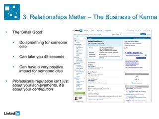 3. Relationships Matter – The Business of Karma The ‘Small Good’ Do something for someone else Can take you 45 seconds Can have a very positive impact for someone else Professional reputation isn’t just about your achievements, it’s about your  contribution 
